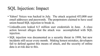 SQL Injection: Impact
• Yahoo! Voices was hacked in July. The attack acquired 453,000 user
email addresses and passwords. The perpetrators claimed to have used
union-based SQL injection to break in.
• LinkedIn.com leaked 6.5 million user credentials in June. A class
action lawsuit alleges that the attack was accomplished with SQL
injection.
• SQL injection was documented as a security threat in 1998, but new
incidents still occur every month. Making honest mistakes, developers
fail to defend against this means of attack, and the security of online
data is at risk due to this.
 