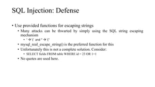SQL Injection: Defense
• Use provided functions for escaping strings
• Many attacks can be thwarted by simply using the SQL string escaping
mechanism
• ‘  ’ and “  ”
• mysql_real_escape_string() is the preferred function for this
• Unfortunately this is not a complete solution. Consider:
• SELECT fields FROM table WHERE id = 23 OR 1=1
• No quotes are used here.
 