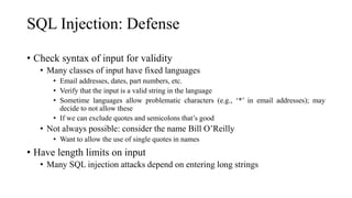 SQL Injection: Defense
• Check syntax of input for validity
• Many classes of input have fixed languages
• Email addresses, dates, part numbers, etc.
• Verify that the input is a valid string in the language
• Sometime languages allow problematic characters (e.g., ‘*’ in email addresses); may
decide to not allow these
• If we can exclude quotes and semicolons that’s good
• Not always possible: consider the name Bill O’Reilly
• Want to allow the use of single quotes in names
• Have length limits on input
• Many SQL injection attacks depend on entering long strings
 
