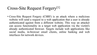 Cross-Site Request Forgery[1]
• Cross-Site Request Forgery (CSRF) is an attack where a malicious
website will send a request to a web application that a user is already
authenticated against from a different website. This way an attacker
can access functionality in a target web application via the victim's
already authenticated browser. Targets include web applications like
social media, in-browser email clients, online banking and web
interfaces for network devices.
 