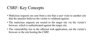 CSRF: Key Concepts
• Malicious requests are sent from a site that a user visits to another site
that the attacker believes the victim is validated against.
• The malicious requests are routed to the target site via the victim’s
browser, which is authenticated against the target site.
• The vulnerability lies in the affected web application, not the victim’s
browser or the site hosting the CSRF.
 