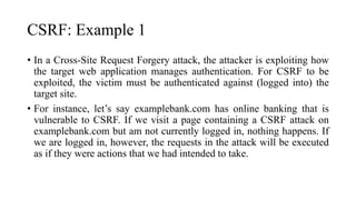 CSRF: Example 1
• In a Cross-Site Request Forgery attack, the attacker is exploiting how
the target web application manages authentication. For CSRF to be
exploited, the victim must be authenticated against (logged into) the
target site.
• For instance, let’s say examplebank.com has online banking that is
vulnerable to CSRF. If we visit a page containing a CSRF attack on
examplebank.com but am not currently logged in, nothing happens. If
we are logged in, however, the requests in the attack will be executed
as if they were actions that we had intended to take.
 
