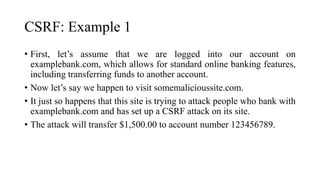 CSRF: Example 1
• First, let’s assume that we are logged into our account on
examplebank.com, which allows for standard online banking features,
including transferring funds to another account.
• Now let’s say we happen to visit somemalicioussite.com.
• It just so happens that this site is trying to attack people who bank with
examplebank.com and has set up a CSRF attack on its site.
• The attack will transfer $1,500.00 to account number 123456789.
 