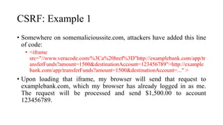 CSRF: Example 1
• Somewhere on somemalicioussite.com, attackers have added this line
of code:
• <iframe
src="//www.veracode.com/%3Ca%20href%3D"http://examplebank.com/app/tr
ansferFunds?amount=1500&destinationAccount=123456789">http://example
bank.com/app/transferFunds?amount=1500&destinationAccount=..." >
• Upon loading that iframe, my browser will send that request to
examplebank.com, which my browser has already logged in as me.
The request will be processed and send $1,500.00 to account
123456789.
 