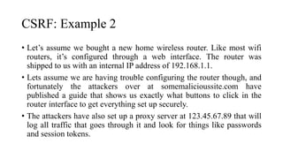 CSRF: Example 2
• Let’s assume we bought a new home wireless router. Like most wifi
routers, it’s configured through a web interface. The router was
shipped to us with an internal IP address of 192.168.1.1.
• Lets assume we are having trouble configuring the router though, and
fortunately the attackers over at somemalicioussite.com have
published a guide that shows us exactly what buttons to click in the
router interface to get everything set up securely.
• The attackers have also set up a proxy server at 123.45.67.89 that will
log all traffic that goes through it and look for things like passwords
and session tokens.
 