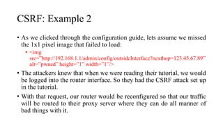 CSRF: Example 2
• As we clicked through the configuration guide, lets assume we missed
the 1x1 pixel image that failed to load:
• <img
src=”http://192.168.1.1/admin/config/outsideInterface?nexthop=123.45.67.89”
alt=”pwned” height=”1” width=”1”/>
• The attackers knew that when we were reading their tutorial, we would
be logged into the router interface. So they had the CSRF attack set up
in the tutorial.
• With that request, our router would be reconfigured so that our traffic
will be routed to their proxy server where they can do all manner of
bad things with it.
 