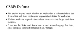 CSRF: Defense
• The easiest way to check whether an application is vulnerable is to see
if each link and form contains an unpredictable token for each user.
• Without such an unpredictable token, attackers can forge malicious
requests.
• Focus on the links and forms that invoke state-changing functions,
since those are the most important CSRF targets.
 