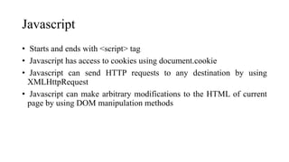 Javascript
• Starts and ends with <script> tag
• Javascript has access to cookies using document.cookie
• Javascript can send HTTP requests to any destination by using
XMLHttpRequest
• Javascript can make arbitrary modifications to the HTML of current
page by using DOM manipulation methods
 