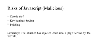 Risks of Javascript (Malicious)
• Cookie theft
• Keylogging / Spying
• Phishing
Similarity: The attacker has injected code into a page served by the
website
 