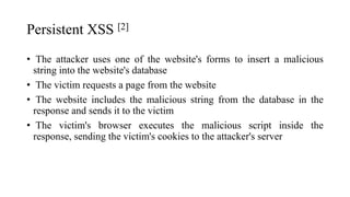 Persistent XSS [2]
• The attacker uses one of the website's forms to insert a malicious
string into the website's database
• The victim requests a page from the website
• The website includes the malicious string from the database in the
response and sends it to the victim
• The victim's browser executes the malicious script inside the
response, sending the victim's cookies to the attacker's server
 