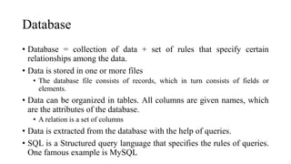 Database
• Database = collection of data + set of rules that specify certain
relationships among the data.
• Data is stored in one or more files
• The database file consists of records, which in turn consists of fields or
elements.
• Data can be organized in tables. All columns are given names, which
are the attributes of the database.
• A relation is a set of columns
• Data is extracted from the database with the help of queries.
• SQL is a Structured query language that specifies the rules of queries.
One famous example is MySQL
 