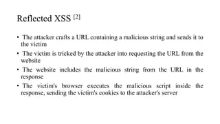 Reflected XSS [2]
• The attacker crafts a URL containing a malicious string and sends it to
the victim
• The victim is tricked by the attacker into requesting the URL from the
website
• The website includes the malicious string from the URL in the
response
• The victim's browser executes the malicious script inside the
response, sending the victim's cookies to the attacker's server
 