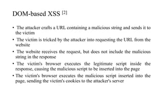 DOM-based XSS [2]
• The attacker crafts a URL containing a malicious string and sends it to
the victim
• The victim is tricked by the attacker into requesting the URL from the
website
• The website receives the request, but does not include the malicious
string in the response
• The victim's browser executes the legitimate script inside the
response, causing the malicious script to be inserted into the page
• The victim's browser executes the malicious script inserted into the
page, sending the victim's cookies to the attacker's server
 