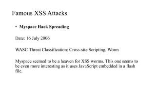 Famous XSS Attacks
• Myspace Hack Spreading
Date: 16 July 2006
WASC Threat Classification: Cross-site Scripting, Worm
Myspace seemed to be a heaven for XSS worms. This one seems to
be even more interesting as it uses JavaScript embedded in a flash
file.
 