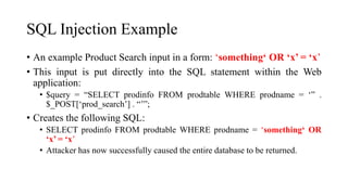 SQL Injection Example
• An example Product Search input in a form: ‘something‘ OR ‘x’ = ‘x’
• This input is put directly into the SQL statement within the Web
application:
• $query = “SELECT prodinfo FROM prodtable WHERE prodname = ‘” .
$_POST[‘prod_search’] . “’”;
• Creates the following SQL:
• SELECT prodinfo FROM prodtable WHERE prodname = ‘something‘ OR
‘x’ = ‘x’
• Attacker has now successfully caused the entire database to be returned.
 