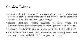 Session Tokens
• A session identifier, session ID or session token is a piece of data that
is used in network communications (often over HTTP) to identify a
session, a series of related message exchanges.
• Session identifiers become necessary in cases where the
communications infrastructure uses a stateless protocol such as HTTP.
• A session ID is typically granted to a visitor on their first visit to a site.
• It is different from a user ID in that sessions are typically short-lived
and may become invalid after a certain goal has been met.
 