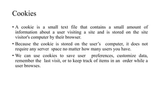 Cookies
• A cookie is a small text file that contains a small amount of
information about a user visiting a site and is stored on the site
visitor's computer by their browser.
• Because the cookie is stored on the user’s computer, it does not
require any server space no matter how many users you have.
• We can use cookies to save user preferences, customize data,
remember the last visit, or to keep track of items in an order while a
user browses.
 