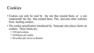 Cookies
• Cookies can only be read by the site that created them, or a site
'underneath' the site that created them. This prevents other websites
from stealing cookies.
• The cookie specification introduced by Netscape also places limits on
cookies. These limits are:
• 310 total cookies.
• 4 kilobytes per cookie
• 20 cookies per server or domain.
 