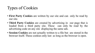 Types of Cookies
• First Party Cookies are written by our site and can only be read by
our site.
• Third Party Cookies are created by advertising in our page that is
loaded from a third party site. These can only be read by the
advertising code on any site displaying the same ads.
• Session Cookies are not actually written to a file but are stored in the
browser itself. These cookies only last as long as the browser is open.
 