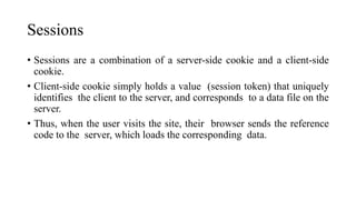 Sessions
• Sessions are a combination of a server-side cookie and a client-side
cookie.
• Client-side cookie simply holds a value (session token) that uniquely
identifies the client to the server, and corresponds to a data file on the
server.
• Thus, when the user visits the site, their browser sends the reference
code to the server, which loads the corresponding data.
 