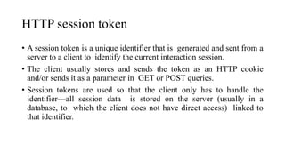 HTTP session token
• A session token is a unique identifier that is generated and sent from a
server to a client to identify the current interaction session.
• The client usually stores and sends the token as an HTTP cookie
and/or sends it as a parameter in GET or POST queries.
• Session tokens are used so that the client only has to handle the
identifier—all session data is stored on the server (usually in a
database, to which the client does not have direct access) linked to
that identifier.
 