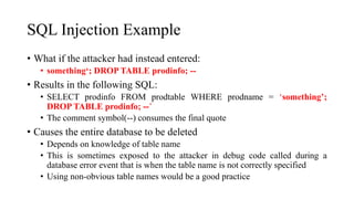 SQL Injection Example
• What if the attacker had instead entered:
• something‘; DROP TABLE prodinfo; --
• Results in the following SQL:
• SELECT prodinfo FROM prodtable WHERE prodname = ‘something’;
DROP TABLE prodinfo; --’
• The comment symbol(--) consumes the final quote
• Causes the entire database to be deleted
• Depends on knowledge of table name
• This is sometimes exposed to the attacker in debug code called during a
database error event that is when the table name is not correctly specified
• Using non-obvious table names would be a good practice
 