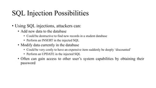 SQL Injection Possibilities
• Using SQL injections, attackers can:
• Add new data to the database
• Could be destructive to find new records in a student database
• Perform an INSERT in the injected SQL
• Modify data currently in the database
• Could be very costly to have an expensive item suddenly be deeply ‘discounted’
• Perform an UPDATE in the injected SQL
• Often can gain access to other user’s system capabilities by obtaining their
password
 