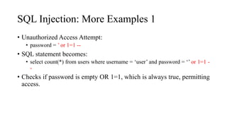 SQL Injection: More Examples 1
• Unauthorized Access Attempt:
• password = ’ or 1=1 --
• SQL statement becomes:
• select count(*) from users where username = ‘user’ and password = ‘’ or 1=1 -
-
• Checks if password is empty OR 1=1, which is always true, permitting
access.
 