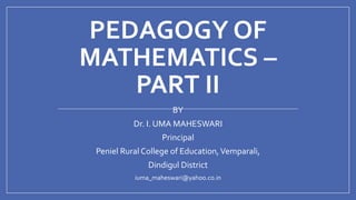 PEDAGOGY OF
MATHEMATICS –
PART II
BY
Dr. I. UMA MAHESWARI
Principal
Peniel Rural College of Education,Vemparali,
Dindigul District
iuma_maheswari@yahoo.co.in
 