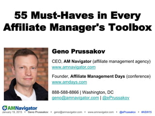 55 Must-Haves in Every
Affiliate Manager's Toolbox
Geno Prussakov
CEO, AM Navigator (affiliate management agency)
www.amnavigator.com
Founder, Affiliate Management Days (conference)
www.amdays.com
888-588-8866 | Washington, DC
geno@amnavigator.com | @ePrussakov
.
 