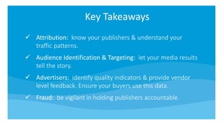 Key Takeaways
Attribution: know your publishers & understand your
traffic patterns.
Audience Identification & Targeting: let your media results
tell the story.
Advertisers: identify quality indicators & provide vendor
level feedback. Ensure your buyers use this data.
Fraud: be vigilant in holding publishers accountable.