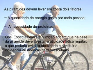 As piramidesdevemlevaremcontadoisfatores:A quantidade de energiagastaporcadapessoa; A necessidade de proteínas.Obs. Especialistasemnutriçãoachamquena base dapiramidedeveriaestar a atividadefísica regular, o quepoderiaevitar a obesidade e diminuir a incidência de doençascardiovasculares.