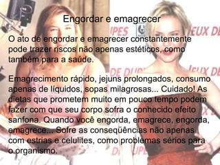 Engordar e emagrecerO ato de engordar e emagrecer constantemente pode trazer riscos não apenas estéticos, como também para a saúde.Emagrecimento rápido, jejuns prolongados, consumo apenas de líquidos, sopas milagrosas... Cuidado! As dietas que prometem muito em pouco tempo podem fazer com que seu corpo sofra o conhecido efeito sanfona. Quando você engorda, emagrece, engorda, emagrece... Sofre as conseqüências não apenas com estrias e celulites, como problemas sérios para o organismo. 