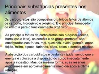 PrincipaissubstânciaspresentesnosalimentosOs carboidratos são compostos orgânicos feitos de átomos de carbono, hidrogênio e oxigênio. É o principal fornecedor de energia para o funcionamento orgânico.As principais fontes de carboidratos são o açúcar (doces, hortaliças e leite), os cereais e os grãos, portanto, são encontrados nas frutas, mel, sucrilhos, aveia, granola, arroz, feijão, milho, pipoca, farinhas, pães, bolos e demais massas.A absorção dos carboidratos é bastante rápida, sendo que a energia é colocada à disposição do corpo imediatamente após a ingestão. Mas, da mesma forma, suas reservas esgotam-se em aproximadamente meio dia após a última refeição.