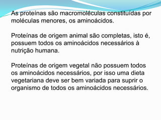 As proteínassãomacromoléculasconstituídaspormoléculasmenores, osaminoácidos.Proteínas de origem animal sãocompletas, isto é, possuemtodososaminoácidosnecessários à nutriçãohumana.Proteínas de origem vegetal nãopossuemtodososaminoácidosnecessários, porissoumadietavegetarianadeve ser bemvariadaparasuprir o organismo de todososaminoácidosnecessários.