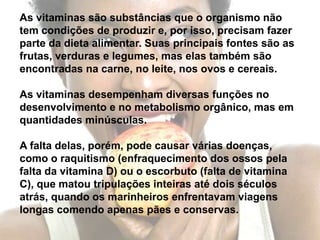 As vitaminas são substâncias que o organismo não tem condições de produzir e, por isso, precisam fazer parte da dieta alimentar. Suas principais fontes são as frutas, verduras e legumes, mas elas também são encontradas na carne, no leite, nos ovos e cereais.As vitaminas desempenham diversas funções nodesenvolvimento e no metabolismo orgânico, mas em quantidades minúsculas.A falta delas, porém, pode causar várias doenças, como o raquitismo (enfraquecimento dos ossos pela falta da vitamina D) ou o escorbuto (falta de vitamina C), que matou tripulações inteiras até dois séculos atrás, quando os marinheiros enfrentavam viagens longas comendo apenas pães e conservas.