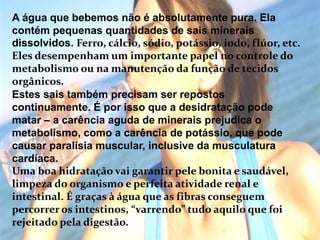 A água que bebemos não é absolutamente pura. Ela contém pequenas quantidades de sais minerais dissolvidos. Ferro, cálcio, sódio, potássio, iodo, flúor, etc. Eles desempenham um importante papel no controle do metabolismo ou na manutenção da função de tecidos orgânicos.Estes sais também precisam ser repostos continuamente. É por isso que a desidratação pode matar – a carência aguda de minerais prejudica o metabolismo, como a carência de potássio, que pode causar paralisia muscular, inclusive da musculatura cardíaca.Uma boa hidratação vai garantir pele bonita e saudável, limpeza do organismo e perfeita atividade renal e intestinal. É graças à água que as fibras conseguem percorrer os intestinos, “varrendo” tudo aquilo que foi rejeitado pela digestão.