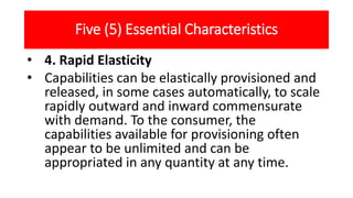 Five (5) Essential Characteristics
• 4. Rapid Elasticity
• Capabilities can be elastically provisioned and
released, in some cases automatically, to scale
rapidly outward and inward commensurate
with demand. To the consumer, the
capabilities available for provisioning often
appear to be unlimited and can be
appropriated in any quantity at any time.
 