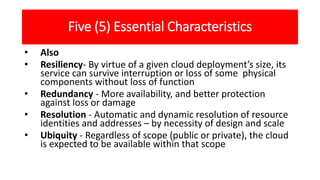 Five (5) Essential Characteristics
• Also
• Resiliency- By virtue of a given cloud deployment’s size, its
service can survive interruption or loss of some physical
components without loss of function
• Redundancy - More availability, and better protection
against loss or damage
• Resolution - Automatic and dynamic resolution of resource
identities and addresses – by necessity of design and scale
• Ubiquity - Regardless of scope (public or private), the cloud
is expected to be available within that scope
 
