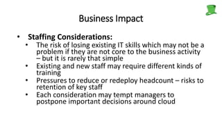 Business Impact
• Staffing Considerations:
• The risk of losing existing IT skills which may not be a
problem if they are not core to the business activity
– but it is rarely that simple
• Existing and new staff may require different kinds of
training
• Pressures to reduce or redeploy headcount – risks to
retention of key staff
• Each consideration may tempt managers to
postpone important decisions around cloud
 