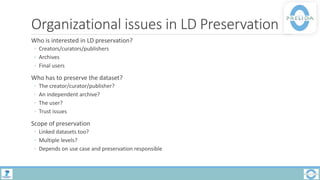 Organizational issues in LD Preservation
Who is interested in LD preservation?
◦ Creators/curators/publishers
◦ Archives
◦ Final users
Who has to preserve the dataset?
◦ The creator/curator/publisher?
◦ An independent archive?
◦ The user?
◦ Trust issues
Scope of preservation
◦ Linked datasets too?
◦ Multiple levels?
◦ Depends on use case and preservation responsible
 