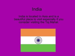 India India is located in Asia and is a beautiful place to visit especially if you consider visiting the Taj Mahal. 