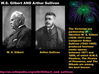 W.S. Gilbert AND Arthur Sullivan W. S. Gilbert Arthur Sullivan The Victorian era partnership of librettist W. S. Gilbert (1836–1911) and composer Arthur Sullivan (1842–1900) produced fourteen comic operas between 1871 and 1896, of which  H.M.S. Pinafore ,  The Pirates of Penzance , and  The Mikado  are among the best known.  http:// en.wikipedia.org/wiki/Gilbert_and_sullivan 