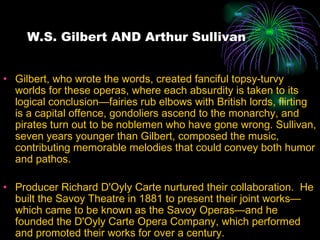 W.S. Gilbert AND Arthur Sullivan Gilbert, who wrote the words, created fanciful topsy-turvy worlds for these operas, where each absurdity is taken to its logical conclusion—fairies rub elbows with British lords, flirting is a capital offence, gondoliers ascend to the monarchy, and pirates turn out to be noblemen who have gone wrong. Sullivan, seven years younger than Gilbert, composed the music, contributing memorable melodies that could convey both humor and pathos. Producer Richard D'Oyly Carte nurtured their collaboration.  He built the Savoy Theatre in 1881 to present their joint works—which came to be known as the Savoy Operas—and he founded the D'Oyly Carte Opera Company, which performed and promoted their works for over a century. 