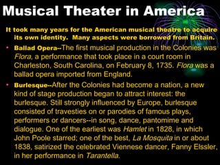 Musical Theater in America It took many years for the American musical theatre to acquire its own identity.  Many aspects were borrowed from Britain. Ballad Opera-- The first musical production in the Colonies was  Flora , a performance that took place in a court room in Charleston, South Carolina, on February 8, 1735.  Flora  was a ballad opera imported from England.  Burlesque-- After the Colonies had become a nation, a new kind of stage production began to attract interest: the burlesque. Still strongly influenced by Europe, burlesque consisted of travesties on or parodies of famous plays, performers or dancers--in song, dance, pantomime and dialogue. One of the earliest was  Hamlet  in 1828, in which John Poole starred; one of the best,  La Mosquita  in or about 1838, satirized the celebrated Viennese dancer, Fanny Elssler, in her performance in  Tarantella .  