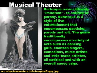 Musical Theater Burlesque means literally "imitation" - to satirize or parody. Burlesque is a style of live entertainment that encompasses pastiche, parody and wit. The genre traditionally encompasses a variety of acts such as dancing girls, chanson singers, comedians, mime artists and strip tease artistes, all satirical and with an overall saucy edge.  www.burlesqueshow.info/images/Gypsy.jpg  