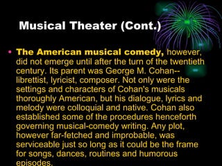 Musical Theater (Cont.) The American musical comedy,  however, did not emerge until after the turn of the twentieth century. Its parent was George M. Cohan--librettist, lyricist, composer. Not only were the settings and characters of Cohan's musicals thoroughly American, but his dialogue, lyrics and melody were colloquial and native. Cohan also established some of the procedures henceforth governing musical-comedy writing. Any plot, however far-fetched and improbable, was serviceable just so long as it could be the frame for songs, dances, routines and humorous episodes.   