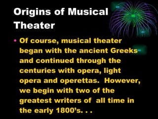 Origins of Musical Theater Of course, musical theater began with the ancient Greeks and continued through the centuries with opera, light opera and operettas.  However, we begin with two of the greatest writers of  all time in the early 1800’s. . . 