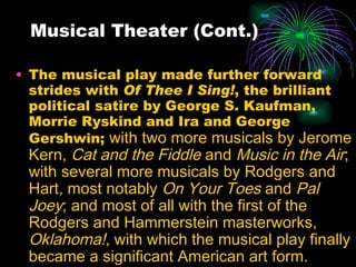 Musical Theater (Cont.) The musical play made further forward strides with  Of Thee I Sing! , the brilliant political satire by George S. Kaufman, Morrie Ryskind and Ira and George Gershwin;  with two more musicals by Jerome Kern,  Cat and the Fiddle  and  Music in the Air ; with several more musicals by Rodgers and Hart ,  most notably  On Your Toes  and  Pal Joey ; and most of all with the first of the Rodgers and Hammerstein masterworks,  Oklahoma! , with which the musical play finally became a significant American art form. 