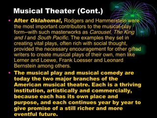 Musical Theater (Cont.) After  Oklahoma! ,  Rodgers and Hammerstein were the most important contributors to the musical-play form--with such masterworks as  Carousel ,  The King and I  and  South Pacific . The examples they set in creating vital plays, often rich with social thought, provided the necessary encouragement for other gifted writers to create musical plays of their own, men like Lerner and Loewe, Frank Loesser and Leonard Bernstein among others. The musical play and musical comedy are today the two major branches of the American musical theatre. Each is a thriving institution, artistically and commercially, because each has its own place and purpose, and each continues year by year to give promise of a still richer and more eventful future. 
